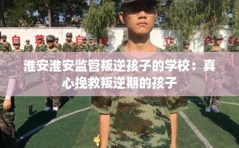 淮安淮安监管叛逆孩子的学校：真心挽救叛逆期的孩子