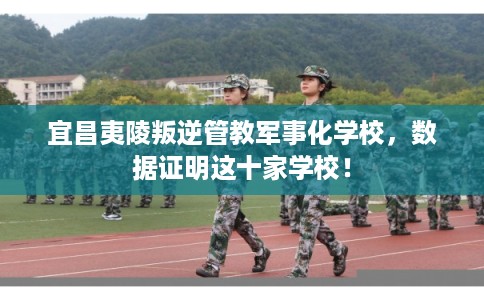 宜昌夷陵叛逆管教军事化学校，数据证明这十家学校！