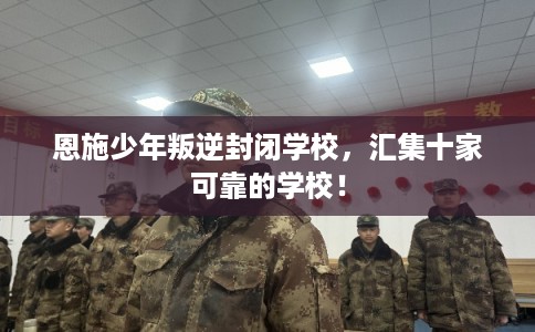 恩施少年叛逆封闭学校，汇集十家可靠的学校！
