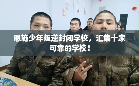 恩施少年叛逆封闭学校，汇集十家可靠的学校！
