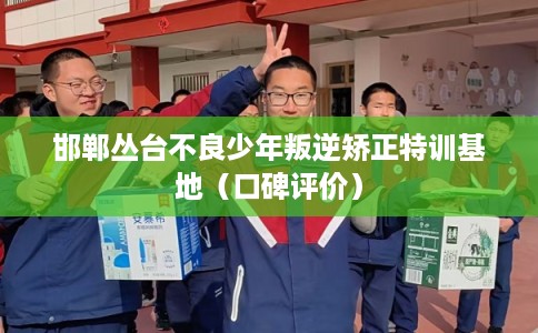 邯郸丛台不良少年叛逆矫正特训基地（口碑评价）