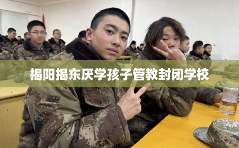 揭阳揭东厌学孩子管教封闭学校