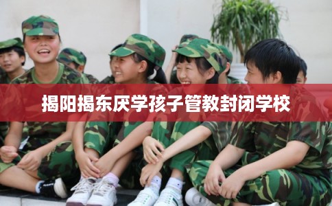 揭阳揭东厌学孩子管教封闭学校