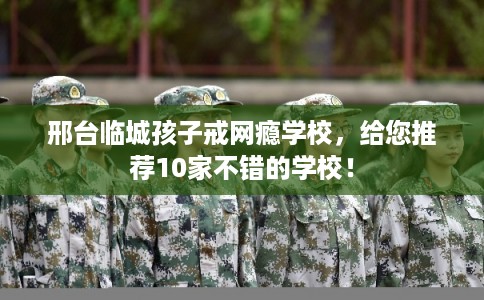 邢台临城孩子戒网瘾学校，给您推荐10家不错的学校！