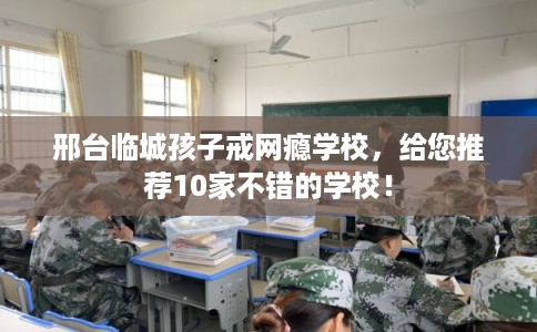 邢台临城孩子戒网瘾学校，给您推荐10家不错的学校！