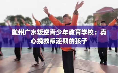 随州广水叛逆青少年教育学校：真心挽救叛逆期的孩子