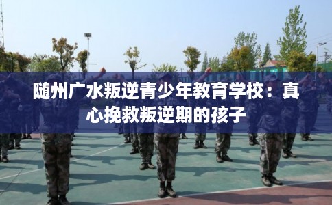 随州广水叛逆青少年教育学校：真心挽救叛逆期的孩子