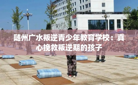 随州广水叛逆青少年教育学校：真心挽救叛逆期的孩子