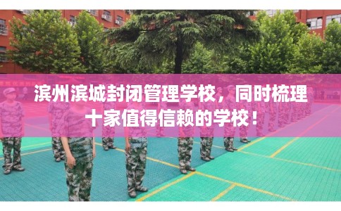 滨州滨城封闭管理学校，同时梳理十家值得信赖的学校！