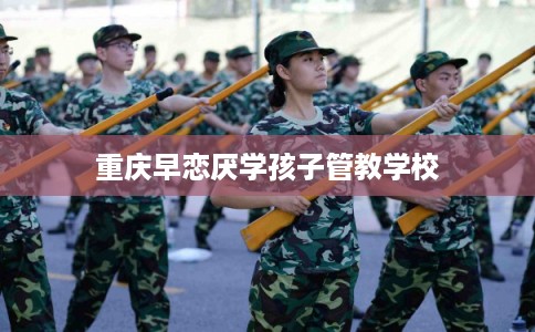 重庆早恋厌学孩子管教学校