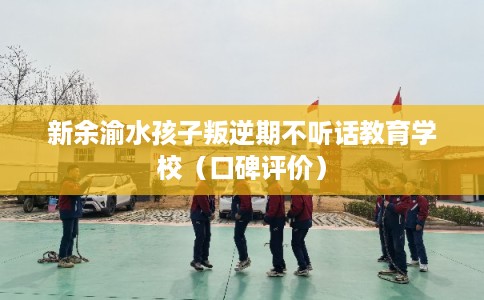 新余渝水孩子叛逆期不听话教育学校（口碑评价）
