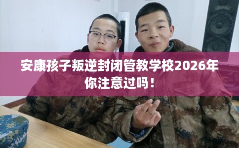 安康孩子叛逆封闭管教学校2026年你注意过吗！