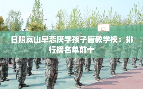 日照岚山早恋厌学孩子管教学校：排行榜名单前十