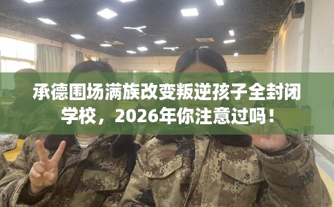 承德围场满族改变叛逆孩子全封闭学校，2026年你注意过吗！