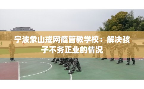 宁波象山戒网瘾管教学校：解决孩子不务正业的情况