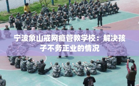 宁波象山戒网瘾管教学校：解决孩子不务正业的情况