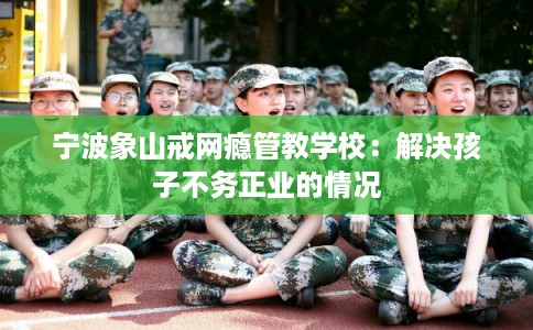 宁波象山戒网瘾管教学校：解决孩子不务正业的情况