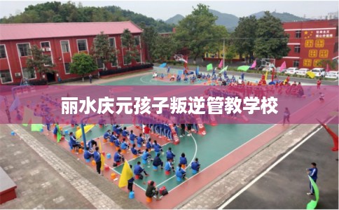 丽水庆元孩子叛逆管教学校