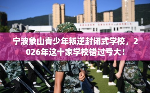 宁波象山青少年叛逆封闭式学校，2026年这十家学校错过亏大！