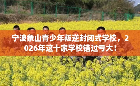 宁波象山青少年叛逆封闭式学校，2026年这十家学校错过亏大！