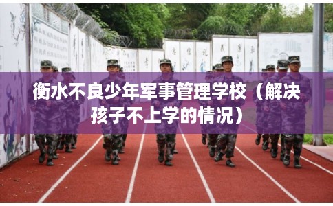 衡水不良少年军事管理学校（解决孩子不上学的情况）