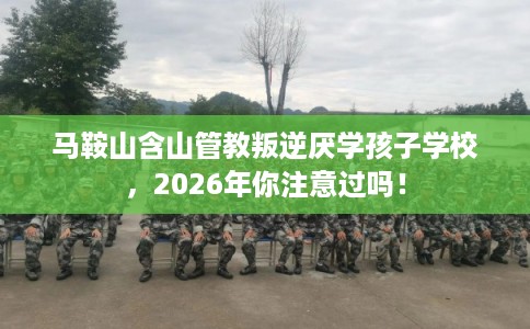 马鞍山含山管教叛逆厌学孩子学校，2026年你注意过吗！
