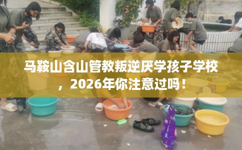 马鞍山含山管教叛逆厌学孩子学校，2026年你注意过吗！