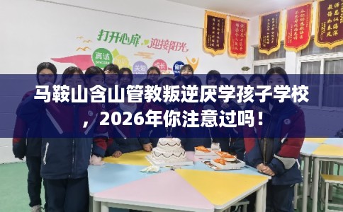 马鞍山含山管教叛逆厌学孩子学校，2026年你注意过吗！