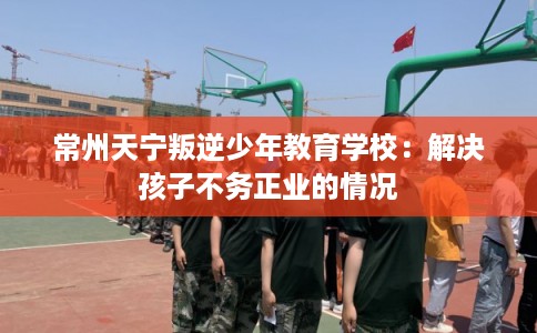 常州天宁叛逆少年教育学校：解决孩子不务正业的情况