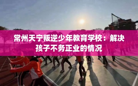 常州天宁叛逆少年教育学校：解决孩子不务正业的情况