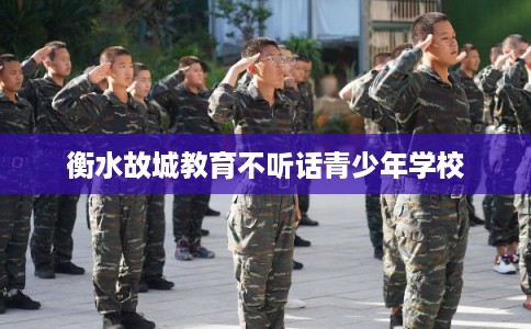衡水故城教育不听话青少年学校