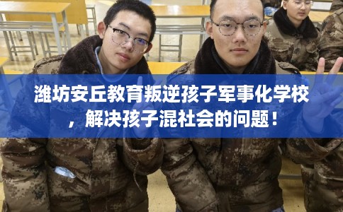 潍坊安丘教育叛逆孩子军事化学校，解决孩子混社会的问题！