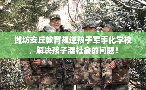 潍坊安丘教育叛逆孩子军事化学校，解决孩子混社会的问题！