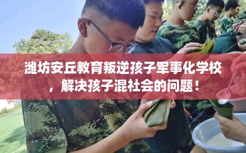 潍坊安丘教育叛逆孩子军事化学校，解决孩子混社会的问题！