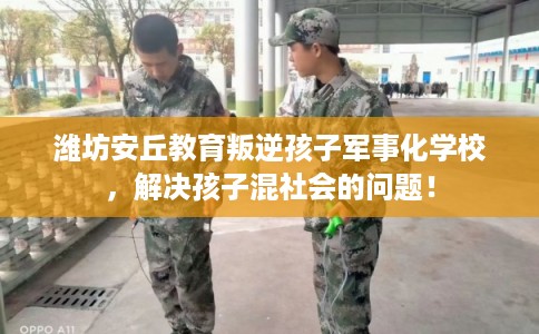 潍坊安丘教育叛逆孩子军事化学校，解决孩子混社会的问题！