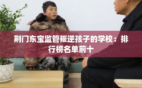 荆门东宝监管叛逆孩子的学校：排行榜名单前十
