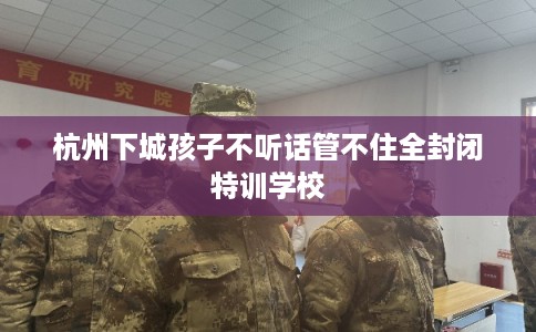 杭州下城孩子不听话管不住全封闭特训学校
