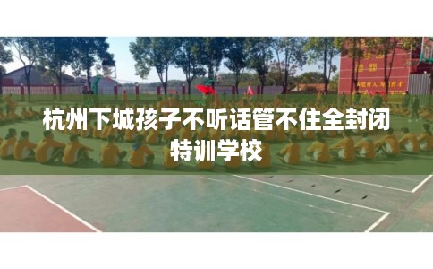 杭州下城孩子不听话管不住全封闭特训学校