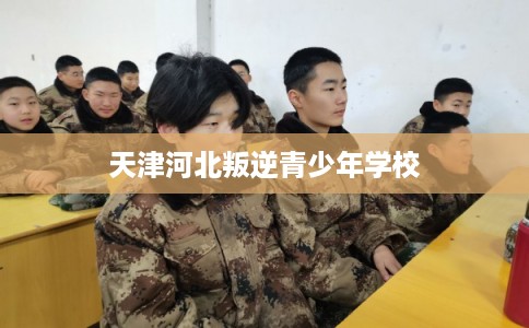 天津河北叛逆青少年学校