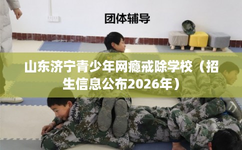 山东济宁青少年网瘾戒除学校（招生信息公布2026年）