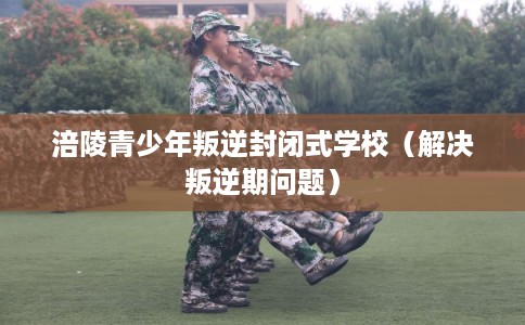 涪陵青少年叛逆封闭式学校（解决叛逆期问题）