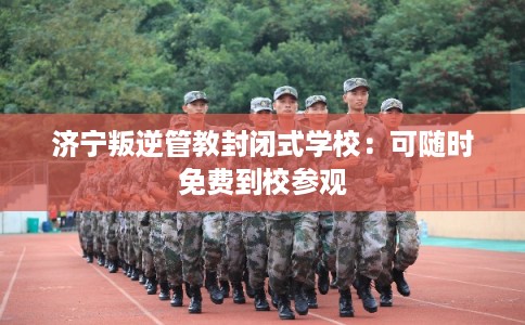 济宁叛逆管教封闭式学校：可随时免费到校参观