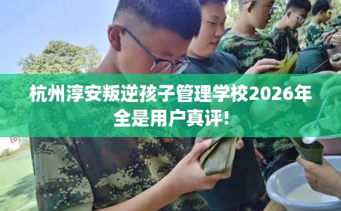 杭州淳安叛逆孩子管理学校2026年全是用户真评!