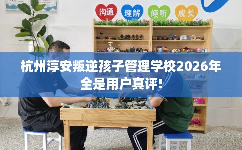 杭州淳安叛逆孩子管理学校2026年全是用户真评!