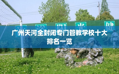 广州天河全封闭专门管教学校十大排名一览
