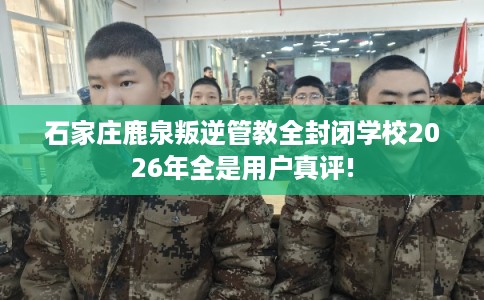 石家庄鹿泉叛逆管教全封闭学校2026年全是用户真评!