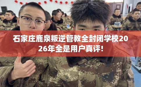 石家庄鹿泉叛逆管教全封闭学校2026年全是用户真评!