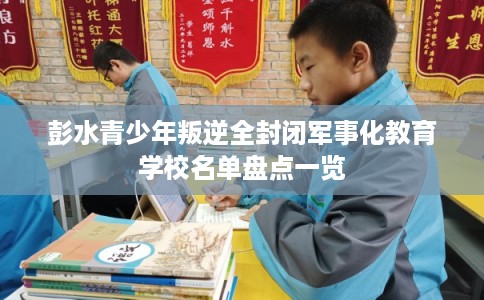 彭水青少年叛逆全封闭军事化教育学校名单盘点一览