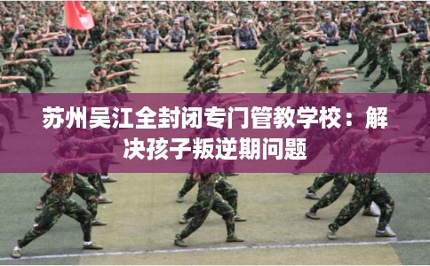 苏州吴江全封闭专门管教学校:解决孩子叛逆期问题 苏州吴江全封闭专门管教学校:解决孩子叛逆期问题
