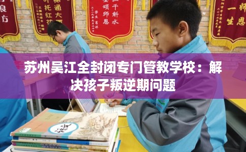 苏州吴江全封闭专门管教学校：解决孩子叛逆期问题